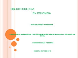 BIBLIOTECOLOGIA EN COLOMBIA OSCAR MAURICIO ANAYA RUIZ CIENCIA DE LA INFORMACION Y LA DOCUMENTACION, BIBLIOTECOLOGIA Y ARCHIVISTICA CIDBA EXPRESION ORAL Y ESCRITA BOGOTA, MAYO DE 2010 