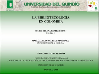 LA BIBLIOTECOLOGIA EN COLOMBIA MARIA HELENA GOMEZ ROJAS GRUPO: 5 UNIVERSIDAD DEL QUINDIO FACULTAD DE CIENCIAS HUMANAS CIENCIAS DE LA INFORMACIÓN LA DOCUMENTACION BIBLIOTECOLOGIA Y ARCHIVISTICA EXPRESION ORAL Y ESCRITA BOGOTA,  2010 MARIA ALEXANDRA LEON MARTINEZ EXPRESIÓN ORAL Y ESCRITA 