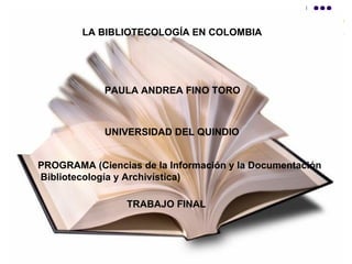 LA BIBLIOTECOLOGÍA EN COLOMBIA   PAULA ANDREA FINO TORO UNIVERSIDAD DEL QUINDIO PROGRAMA (Ciencias de la Información y la Documentación Bibliotecología y Archivística)  TRABAJO FINAL  