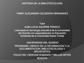 HISTORIA DE LA BIBLIOTECOLOGÍA    YIMMY ALEXANDER CALDERON HERNANDEZ     Tutor ALBA LUCIA AGUIRRE FRANCO Licenciada en tecnología educativa de la Universidad del Quindío con especialización en Educación Ambiental de la Universidad Santo Tomás     UNIVERSIDAD DEL QUINDIO PROGRAMA: CIENCIA DE LA INFORMACION Y LA DOCUMENTACION, BIBLIOTECOLOGIA Y ARCHIVISTICA FACULTAD: CIENCIAS HUMANAS Y BELLAS ARTES BOGOTA  