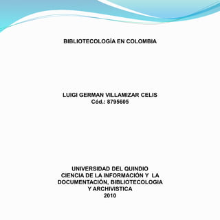 BIBLIOTECOLOGÍA EN COLOMBIA
LUIGI GERMAN VILLAMIZAR CELIS
Cód.: 8795605
UNIVERSIDAD DEL QUINDIO
CIENCIA DE LA INFORMACIÓN Y LA
DOCUMENTACIÓN, BIBLIOTECOLOGIA
Y ARCHIVISTICA
2010
 