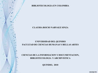 BIBLIOTECOLOGIA EN COLOMBIA
CLAUDIA ROCIO NARVAEZ SINZA
UNIVERSIDAD DEL QUINDIO
FACULTAD DE CIENCIAS HUMANAS Y BELLAS ARTES
CIENCIAS DE LA INFORMACION Y DOCUMENTACION,
BIBLIOTECOLOGIA Y ARCHIVISTICA
QUINDIO, 2010
 