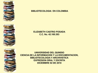  BIBLIOTECOLOGIA  EN COLOMBIAELIZABETH CASTRO POSADAC.C. No. 42.160.393UNIVERSIDAD DEL QUINDIOCIENCIA DE LA INFORMACION Y LA DOCUMENTACION, BIBLIOTECOLOGIA Y ARCHIVISTICAEXPRESION ORAL Y ESCRITADICIEMBRE 02 DE 2010 