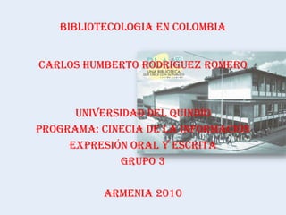 CARLOS HUMBERTO RODRÍGUEZ ROMERO UNIVERSIDAD DEL QUINDÍO PROGRAMA: CINECIA DE LA INFORMACIÓN EXPRESIÓN ORAL Y ESCRITA GRUPO 3 ARMENIA 2010 BIBLIOTECOLOGIA EN COLOMBIA 
