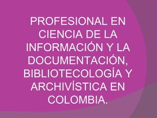 PROFESIONAL EN CIENCIA DE LA INFORMACIÓN Y LA DOCUMENTACIÓN, BIBLIOTECOLOGÍA Y ARCHIVÍSTICA EN COLOMBIA. 