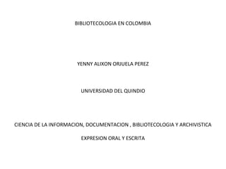 BIBLIOTECOLOGIA EN COLOMBIA
YENNY ALIXON ORJUELA PEREZ
UNIVERSIDAD DEL QUINDIO
CIENCIA DE LA INFORMACION, DOCUMENTACION , BIBLIOTECOLOGIA Y ARCHIVISTICA
EXPRESION ORAL Y ESCRITA
 