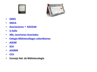 • SIDES
• SNICA
• Asociaciones ▼ ASCOLBI
• U.Salle
• ABJ, Javerianos Asociados
• Colegio Bibliotecólogos colombianos
• ASEIBI
• SCA
• ASOBIR
• CCA
• Consejo Nal. de Bibliotecología
 