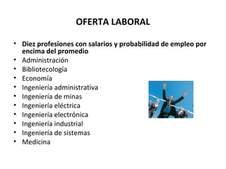 OFERTA LABORAL
• Diez profesiones con salarios y probabilidad de empleo por
encima del promedio
• Administración
• Bibliotecología
• Economía
• Ingeniería administrativa
• Ingeniería de minas
• Ingeniería eléctrica
• Ingeniería electrónica
• Ingeniería industrial
• Ingeniería de sistemas
• Medicina
 