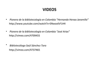 VIDEOS
• Pionero de la bibliotecología en Colombia “Hernando Henao Jaramillo”
http://www.youtube.com/watch?v=SNwoofzF1H4
• Pionero de la bibliotecología en Colombia “José Arias”
http://vimeo.com/4709455
• Bibliotecólogo Saúl Sánchez Toro
http://vimeo.com/4737465
 