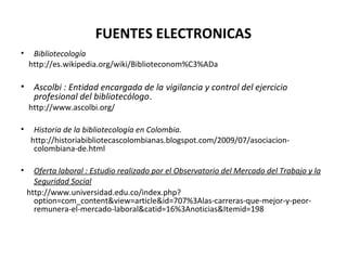 FUENTES ELECTRONICAS
• Bibliotecología
http://es.wikipedia.org/wiki/Biblioteconom%C3%ADa
• Ascolbi : Entidad encargada de la vigilancia y control del ejercicio
profesional del bibliotecólogo.
http://www.ascolbi.org/
• Historia de la bibliotecología en Colombia.
http://historiabibliotecascolombianas.blogspot.com/2009/07/asociacion-
colombiana-de.html
• Oferta laboral : Estudio realizado por el Observatorio del Mercado del Trabajo y la
Seguridad Social
http://www.universidad.edu.co/index.php?
option=com_content&view=article&id=707%3Alas-carreras-que-mejor-y-peor-
remunera-el-mercado-laboral&catid=16%3Anoticias&Itemid=198
 
