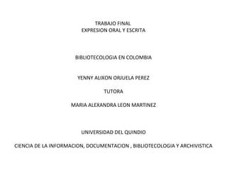 TRABAJO FINAL
EXPRESION ORAL Y ESCRITA
BIBLIOTECOLOGIA EN COLOMBIA
YENNY ALIXON ORJUELA PEREZ
TUTORA
MARIA ALEXANDRA LEON MARTINEZ
UNIVERSIDAD DEL QUINDIO
CIENCIA DE LA INFORMACION, DOCUMENTACION , BIBLIOTECOLOGIA Y ARCHIVISTICA
 