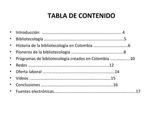 TABLA DE CONTENIDO
• Introducción ………………………………….……..………................. 4
• Bibliotecología ………………………………...…….........................….5
• Historia de la bibliotecología en Colombia …………………….……..6
• Pioneros de la bibliotecología ……………………………….…..…..…8
• Programas de bibliotecología creados en Colombia ……………....10
• Redes ……………………………………………………………………12
• Oferta laboral …………………………………………………………...14
• Vídeos ..………………………………………………………………….15
• Conclusiones …………………………………………………………...16
• Fuentes electrónicas........................................................................17
 