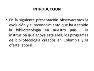 INTRODUCCION
• En la siguiente presentación observaremos la
evolución y el reconocimiento que ha a tenido
la bibliotecología en nuestro país, la
institución que apoya esta área, los programas
de bibliotecología creados en Colombia y la
oferta laboral.
 