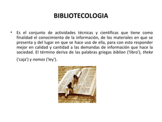 BIBLIOTECOLOGIA
• Es el conjunto de actividades técnicas y científicas que tiene como
finalidad el conocimiento de la información, de los materiales en que se
presenta y del lugar en que se hace uso de ella, para con esto responder
mejor en calidad y cantidad a las demandas de información que hace la
sociedad. El término deriva de las palabras griegas biblion ('libro'), theke
('caja') y nomos ('ley').
 
