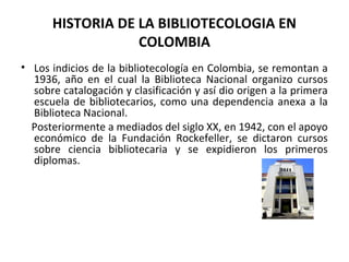 HISTORIA DE LA BIBLIOTECOLOGIA EN
COLOMBIA
• Los indicios de la bibliotecología en Colombia, se remontan a
1936, año en el cual la Biblioteca Nacional organizo cursos
sobre catalogación y clasificación y así dio origen a la primera
escuela de bibliotecarios, como una dependencia anexa a la
Biblioteca Nacional.
Posteriormente a mediados del siglo XX, en 1942, con el apoyo
económico de la Fundación Rockefeller, se dictaron cursos
sobre ciencia bibliotecaria y se expidieron los primeros
diplomas.
 