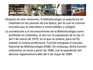 Después de este momento, la bibliotecología se popularizó en
Colombia en los jóvenes de esa época, por lo cual se crearon
escuelas que se adscribían a universidades y colegios
La acreditación y el reconocimiento de la Bibliotecología como
profesión en Colombia, se dio con la expedición de la Ley 11
del 5 de marzo de 1979, en la que se ordena, para tal fin,
expedir la tarjeta profesional. Función otorgada al Consejo
Nacional de Bibliotecología (CNB). Sin embargo, dicha función
solamente se inició a partir de 1989, con la expedición del
decreto reglamentario 865 del 5 de mayo de 1989.
 