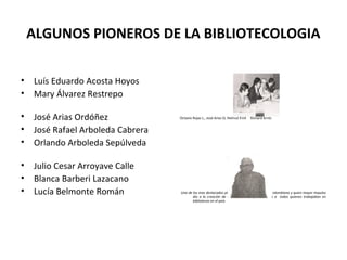 ALGUNOS PIONEROS DE LA BIBLIOTECOLOGIA
• Luís Eduardo Acosta Hoyos
• Mary Álvarez Restrepo
• José Arias Ordóñez
• José Rafael Arboleda Cabrera
• Orlando Arboleda Sepúlveda
• Julio Cesar Arroyave Calle
• Blanca Barberi Lazacano
• Lucía Belmonte Román
Octavio Rojas L., José Arias O, Helmut Emil Richard Arntz
Uno de los mas destacados pioneros de la bibliotecología colombiana y quien mayor impulso
dio a la creación de una asociación que reuniera a todos quienes trabajaban en
bibliotecas en el país
 