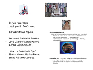 • Rubén Pérez Ortiz
• José Ignacio Bohórquez
• Silvia Castrillón Zapata
• Luz María Cabarcas Santoya
• José Lixander Cañas Ramos
• Bertha Nelly Cardona
• Julia Luz Posada de Greiff
• Martha Helena Medina Parra
• Lucila Martínez Cáceres
Martha Helena Medina Parra,
Una de las más valiosas personalidades en Ciencias de la Información
del país y la gestora de uno de los programas de bibliotecología
más eficientes de Colombia y el único que ofrece
profesionalización bibliotecaria con metodología a distancia,
semi-presencial.
Rubén Pérez Ortiz (1914-1964), bibliógrafo y bibliotecario colombiano
primer galardonado al Premio “Bibliotecario del Año”,
considerado uno de los pioneros de la bibliotecología en
Colombia
 