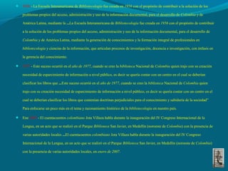  1956 - La Escuela Interamericana de Bibliotecología fue creada en 1956 con el propósito de contribuir a la solución de los
problemas propios del acceso, administración y uso de la información documental, para el desarrollo de Colombia y de
América Latina, mediante la ...La Escuela Interamericana de Bibliotecología fue creada en 1956 con el propósito de contribuir
a la solución de los problemas propios del acceso, administración y uso de la información documental, para el desarrollo de
Colombia y de América Latina, mediante la generación de conocimientos y la formación integral de profesionales en
bibliotecología y ciencias de la información, que articulan procesos de investigación, docencia e investigación, con énfasis en
la gerencia del conocimiento.
 1977 - Este suceso ocurrió en el año de 1977, cuando se creo la biblioteca Nacional de Colombia quien trajo con su creación
necesidad de esparcimiento de información a nivel público, es decir se quería contar con un centro en el cual se deberían
clasificar los libros que ...Este suceso ocurrió en el año de 1977, cuando se creo la biblioteca Nacional de Colombia quien
trajo con su creación necesidad de esparcimiento de información a nivel público, es decir se quería contar con un centro en el
cual se deberían clasificar los libros que contenían doctrinas perjudiciales para el conocimiento y sabiduría de la sociedad”
Para enfocarse un poco más en el tema y razonamiento histórico de la bibliotecología en nuestro país.
 Ene 2007 - El cuentacuentos colombiano Jota Villaza habla durante la inauguración del IV Congreso Internacional de la
Lengua, en un acto que se realizó en el Parque Biblioteca San Javier, en Medellín (noroeste de Colombia) con la presencia de
varias autoridades locales ...El cuentacuentos colombiano Jota Villaza habla durante la inauguración del IV Congreso
Internacional de la Lengua, en un acto que se realizó en el Parque Biblioteca San Javier, en Medellín (noroeste de Colombia)
con la presencia de varias autoridades locales, en enero de 2007.
 