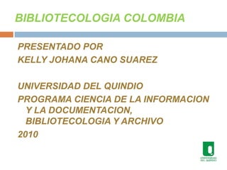 BIBLIOTECOLOGIA COLOMBIA PRESENTADO POR KELLY JOHANA CANO SUAREZ UNIVERSIDAD DEL QUINDIO  PROGRAMA CIENCIA DE LA INFORMACION Y LA DOCUMENTACION, BIBLIOTECOLOGIA Y ARCHIVO 2010 