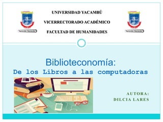 AUTORA:
DILCIA LARES
Biblioteconomía:
De los Libros a las computadoras
UNIVERSIDAD YACAMBÚ
VICERRECTORADO ACADÉMICO
FACULTAD DE HUMANIDADES
 