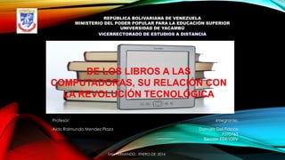 REPÚBLICA BOLIVARIANA DE VENEZUELA
MINISTERIO DEL PODER POPULAR PARA LA EDUCACIÓN SUPERIOR
UNIVERSIDAD DE YACAMBÚ
VICERRECTORADO DE ESTUDIOS A DISTANCIA
DE LOS LIBROS A LAS
COMPUTADORAS, SU RELACIÓN CON
LA REVOLUCIÓN TECNOLÓGICA
SAN FERNANDO, ENERO DE 2016
Profesor: Integrante:
Aldo Raimundo Mendez Plaza Damaris Del-Fiacco
9590765
Sección ED01D0V
 