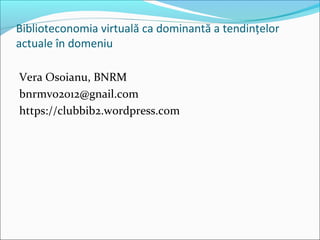 Biblioteconomia virtuală ca dominantă a tendințelor
actuale în domeniu
Vera Osoianu, BNRM
bnrmvo2012@gnail.com
https://clubbib2.wordpress.com
 