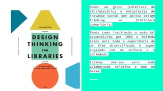 Somos um grupo (coletivo) de
bibliotecários e entusiastas de
inovação social que aplica design
thinking em biblioteca
comunitária.
Temos como inspiração o material
desenvolvido por IDEO e Melinda
Gates mais toda a experiência de
um time diversificado e super
engajado com as cultura e a
sociedade.
Estamos abertos para toda
colaboração criativa e mão na
massa.
 