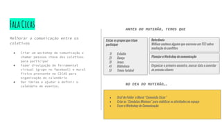 FalaCicas
Melhorar a comunicação entre os
coletivos
● Criar um workshop de comunicação e
chamar pessoas chave dos coletivos
para participar
● Fazer divulgação de ferramental
virtual (grupo no facebool) e mural
físico prensente no CICAS para
organização do calendário
● Dar ideias e ajudar a definir o
calenádio de eventos.
Listas os grupos que iriam
participar
1) Estúdio
2) Dança
3) Jesus
4) Biblioteca
5) Times Futebol
Referência
William conhece alguém que escreveu um TCC sobre
mediação de conflitos
ANTES DO MUTIRÃO, TEMOS QUE
NO DIA DO MUTIRÃO….
● Draf do Folder e Mural “Comunida Cicas”
● Criar as “Condutas Mínimas” para viabilizar as atividades no espaço
● Fazer o Workshop de Comunicação
Organizar o primeiro encontro, marcar data e convidar
as pessoas chaves
Planejar o Workshop de comunicação
 