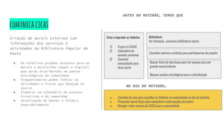 comunicacicas
Criação de murais externos com
informações dos serviços e
atividades da Biblioteca Popular do
Poeta
● Os coletivos propões assuntos para os
murais e muralzinho (papel e digital)
que serão distribuidos em pontos
estratégicos da comunidade
● Frequentadores podem indicar as
atividades e livros que desejam no
acervo
● Elaborar um calendário de eventos
históricos e da comunidad
● Atualização de banner e folders
esporadicamente
NO DIA DO MUTIRÃO…
● Carrinho de som para espalhar os folhetos na comunidade no dia do mutirão
● Preencher mural físico com calendário e informações do centro
● Divulgar redes sociais do CICAS para a comunidade
Criar e imprimir os folhetos
1) O que é o CICAS
2) Calendário de
eventos próximos
3) Convidar
comunidade para
fazer parte
Referência
Ver Ventania - parcerisa bibliotecas locais
Convidar autores e artistas para participarem do projeto
Buscar tinta do tipo lousa para ter espaço para um
grande mural externo
Mapear pontos estratégicos para a distribuição
ANTES DO MUTIRÃO, TEMOS QUE
 
