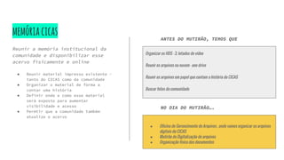 memóriacicas
Reunir a memória institucional da
comunidade e disponibilizar esse
acervo fisicamente e online
● Reunir material impresso existente -
tanto do CICAS como da comunidade
● Organizar o material de forma a
contar uma história
● Definir onde e como esse material
será exposto para aumentar
visibilidade e acesso
● Permtir que a comunidade também
atualize o acervo
Organizar os HDS - 3, lotados de vídeo
Reunir os arquivos na nuvem - one drive
Reunir os arquivos em papel que contam a história do CICAS
Buscar fotos da comunidade
ANTES DO MUTIRÃO, TEMOS QUE
NO DIA DO MUTIRÃO….
● Oficina de Gerencimento de Arquivos , onde vamos organizar os arquivos
digitais do CICAS
● Mutirão de Digitalização de arquivos
● Organização física dos documentos
 