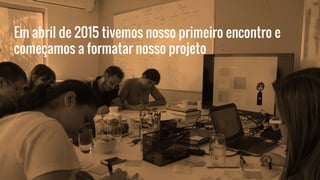Em abril de 2015 tivemos nosso primeiro encontro e
começamos a formatar nosso projeto
 