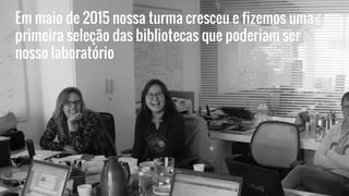 Em maio de 2015 nossa turma cresceu e fizemos uma
primeira seleção das bibliotecas que poderiam ser
nosso laboratório
 