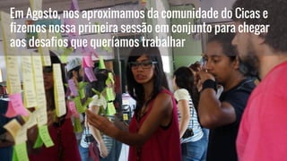 Em Agosto, nos aproximamos da comunidade do Cicas e
fizemos nossa primeira sessão em conjunto para chegar
aos desafios que queríamos trabalhar
 
