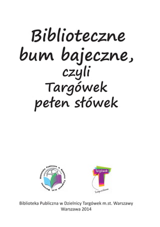 Biblioteczne
bum bajeczne,
czyli
Targówek
pełen słówek
Biblioteka Publiczna w Dzielnicy Targówek m.st. Warszawy
Warszawa 2014
 