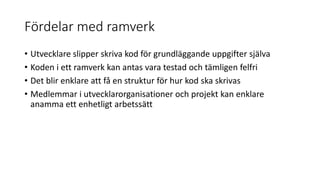 Fördelar med ramverk
• Utvecklare slipper skriva kod för grundläggande uppgifter själva
• Koden i ett ramverk kan antas vara testad och tämligen felfri
• Det blir enklare att få en struktur för hur kod ska skrivas
• Medlemmar i utvecklarorganisationer och projekt kan enklare
anamma ett enhetligt arbetssätt
 