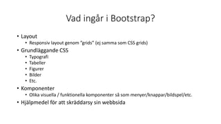Vad ingår i Bootstrap?
• Layout
• Responsiv layout genom ”grids” (ej samma som CSS grids)
• Grundläggande CSS
• Typografi
• Tabeller
• Figurer
• Bilder
• Etc.
• Komponenter
• Olika visuella / funktionella komponenter så som menyer/knappar/bildspel/etc.
• Hjälpmedel för att skräddarsy sin webbsida
 