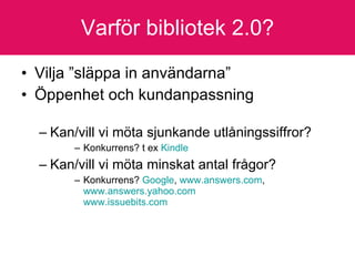 Varför bibliotek 2.0? Vilja ”släppa in användarna” Öppenhet och kundanpassning  Kan/vill vi möta sjunkande utlåningssiffror? Konkurrens? t ex  Kindle   Kan/vill vi möta minskat antal frågor? Konkurrens?  Google ,  www.answers.com ,  www.answers.yahoo.com   www.issuebits.com 