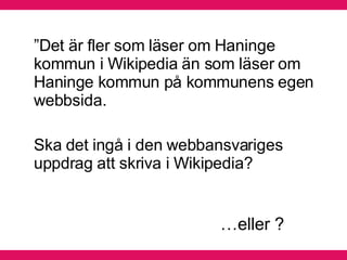 ” Det är fler som läser om Haninge kommun i Wikipedia än som läser om Haninge kommun på kommunens egen webbsida.  Ska det ingå i den webbansvariges uppdrag att skriva i Wikipedia? … eller ? 