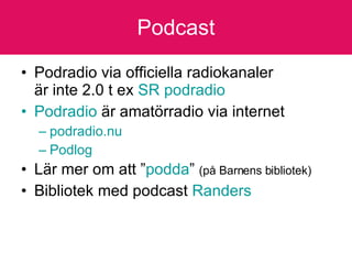 Podcast Podradio via officiella radiokanaler  är inte 2.0 t ex  SR  podradio Podradio  är amatörradio via internet  podradio.nu Podlog Lär mer om att ” podda ”  (på Barnens bibliotek) Bibliotek med podcast  Randers 