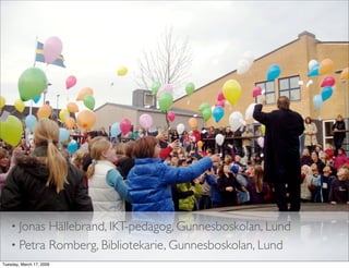 • Jonas Hällebrand, IKT-pedagog, Gunnesboskolan, Lund
    • Petra Romberg, Bibliotekarie, Gunnesboskolan, Lund
Tuesday, March 17, 2009
 