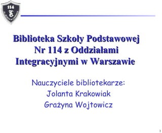 Biblioteka Szkoły Podstawowej Nr 114 z Oddziałami Integracyjnymi w Warszawie   Nauczyciele bibliotekarze: Jolanta Krakowiak Grażyna Wo j towicz 