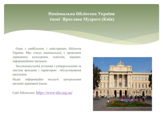 Національна бібліотека України
імені Ярослава Мудрого (Київ)
Одна з найбільших і найстаріших бібліотек
України. Має статус національної, є провідним
державним культурним, освітнім, науково-
інформаційним закладом.
Загальнодоступна установа з універсальними за
змістом фондами і характером обслуговування
населення.
Надає інформаційні послуги центральним
органам державної влади.
.
Сайт бібліотеки: https://www.nlu.org.ua/
 