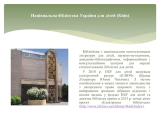 Національна бібліотека України для дітей (Київ)
Бібліотека є національним книгосховищем
літератури для дітей, науково-методичним,
довідково-бібліографічним, інформаційним і
консультаційним центром для мережі
спеціалізованих бібліотек для дітей.
У 2010 р. НБУ для дітей заснувала
електронний ресурс «КЛЮЧ» (Краща
Література Юним Читачам). З метою
ознайомлення в межах чинного законодавства
з авторського права широкого загалу з
найкращими зразками зібрання рідкісних і
цінних видань у фондах НБУ для дітей та
дитячих бібліотек країни в 2013 р. почав діяти
проєкт «Електронна бібліотека»
(http://www.chl.kiev.ua/elibrary/Book/Index).
 