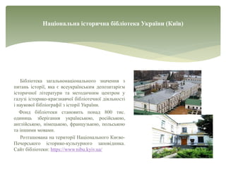 Національна історична бібліотека України (Київ)
Бібліотека загальнонаціонального значення з
питань історії, яка є всеукраїнським депозитарієм
історичної літератури та методичним центром у
галузі історико-краєзнавчої бібліотечної діяльності
і наукової бібліографії з історії України.
Фонд бібліотеки становить понад 800 тис.
одиниць зберігання українською, російською,
англійською, німецькою, французькою, польською
та іншими мовами.
Розташована на території Національного Києво-
Печерського історико-культурного заповідника.
Сайт бібліотеки: https://www.nibu.kyiv.ua/
 