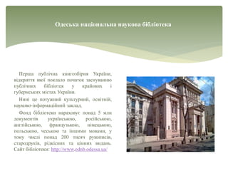 Одеська національна наукова бібліотека
Перша публічна книгозбірня України,
відкриття якої поклало початок заснуванню
публічних бібліотек у крайових і
губернських містах України.
Нині це потужний культурний, освітній,
науково-інформаційний заклад.
Фонд бібліотеки нараховує понад 5 млн
документів українською, російською,
англійською, французькою, німецькою,
польською, чеською та іншими мовами, у
тому числі понад 200 тисяч рукописів,
стародруків, рідкісних та цінних видань.
Сайт бібліотеки: http://www.odnb.odessa.ua/
 