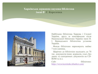 Харківська державна наукова бібліотека
імені В. Г. Короленка
Найбільша бібліотека Харкова і Східної
України, друга за книгофондом після
Національної бібліотеки України імені В.
І. Вернадського бібліотечна установа
України.
Фонди бібліотеки нараховують майже
7 млн одиниць.
Щорічно до бібліотеки надходить до 70
тис. документів (книг, журналів, газет, баз
даних та електронних документів на CD-
ROM та ін.).
Сайт бібліотеки:
https://www.korolenko.kharkov.com/
 