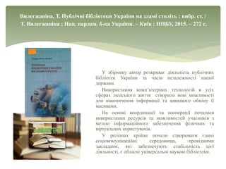 Вилегжаніна, Т. Публічні бібліотеки України на зламі століть : вибр. ст. /
Т. Вилегжаніна ; Нац. парлам. б-ка України. – Київ : НПБУ, 2015. – 272 с.
У збірнику автор розкриває діяльність публічних
бібліотек України за часів незалежності нашої
держави.
Використання комп’ютерних технологій в усіх
сферах людського життя створило нові можливості
для накопичення інформації та швидкого обміну її
масивами.
На основі координації та кооперації почалося
використання ресурсів та можливостей учасників з
метою інформаційного забезпечення фізичних та
віртуальних користувачів.
У регіонах країни почали створювати єдині
соціокомунікаційні середовища, провідними
закладами, які забезпечують стабільність цієї
діяльності, є обласні універсальні наукові бібліотеки.
 