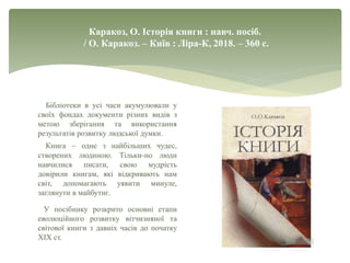 Каракоз, О. Історія книги : навч. посіб.
/ О. Каракоз. – Київ : Ліра-К, 2018. – 360 с.
Бібліотеки в усі часи акумулювали у
своїх фондах документи різних видів з
метою зберігання та використання
результатів розвитку людської думки.
Книга – одне з найбільших чудес,
створених людиною. Тільки-но люди
навчилися писати, свою мудрість
довірили книгам, які відкривають нам
світ, допомагають уявити минуле,
заглянути в майбутнє.
У посібнику розкрито основні етапи
еволюційного розвитку вітчизняної та
світової книги з давніх часів до початку
ХІХ ст.
 