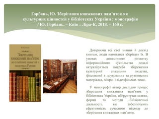 Горбань, Ю. Зберігання книжкових пам’яток як
культурних цінностей у бібліотеках України : монографія
/ Ю. Горбань. – Київ : Ліра-К, 2018. – 160 с.
Довіряючи всі свої знання й досвід
книгам, люди навчилися зберігати їх. В
умовах динамічного розвитку
інформаційного суспільства дедалі
актуалізується потреба збереження
культурної спадщини людства,
фіксованої в друкованих та рукописних
матеріалах, мікро- і відеофільмах тощо.
У монографії автор дослідив процес
зберігання книжкових пам’яток у
бібліотеках України, обґрунтував шляхи,
форми та методи бібліотечної
діяльності, які забезпечують
ефективність сучасного підходу до
зберігання книжкових пам’яток.
 